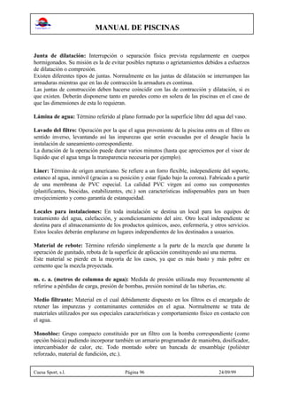 MANUAL DE PISCINAS
Cuesa Sport, s.l. Página 96 24/09/99
Junta de dilatación: Interrupción o separación física prevista regularmente en cuerpos
hormigonados. Su misión es la de evitar posibles rupturas o agrietamientos debidos a esfuerzos
de dilatación o compresión.
Existen diferentes tipos de juntas. Normalmente en las juntas de dilatación se interrumpen las
armaduras mientras que en las de contracción la armadura es continua.
Las juntas de construcción deben hacerse coincidir con las de contracción y dilatación, si es
que existen. Deberán disponerse tanto en paredes como en solera de las piscinas en el caso de
que las dimensiones de esta lo requieran.
Lámina de agua: Término referido al plano formado por la superficie libre del agua del vaso.
Lavado del filtro: Operación por la que el agua proveniente de la piscina entra en el filtro en
sentido inverso, levantando así las impurezas que serán evacuadas por el desagüe hacia la
instalación de saneamiento correspondiente.
La duración de la operación puede durar varios minutos (hasta que apreciemos por el visor de
líquido que el agua tenga la transparencia necesaria por ejemplo).
Liner: Término de origen americano. Se refiere a un forro flexible, independiente del soporte,
estanco al agua, inmóvil (gracias a su posición y estar fijado bajo la corona). Fabricado a partir
de una membrana de PVC especial. La calidad PVC virgen así como sus componentes
(plastificantes, biocidas, estabilizantes, etc.) son características indispensables para un buen
envejecimiento y como garantía de estanqueidad.
Locales para instalaciones: En toda instalación se destina un local para los equipos de
tratamiento del agua, calefacción, y acondicionamiento del aire. Otro local independiente se
destina para el almacenamiento de los productos químicos, aseo, enfermería, y otros servicios.
Estos locales deberán emplazarse en lugares independientes de los destinados a usuarios.
Material de rebote: Término referido simplemente a la parte de la mezcla que durante la
operación de gunitado, rebota de la superficie de aplicación constituyendo así una merma.
Este material se pierde en la mayoría de los casos, ya que es más basto y más pobre en
cemento que la mezcla proyectada.
m. c. a. (metros de columna de agua): Medida de presión utilizada muy frecuentemente al
referirse a pérdidas de carga, presión de bombas, presión nominal de las tuberías, etc.
Medio filtrante: Material en el cual debidamente dispuesto en los filtros es el encargado de
retener las impurezas y contaminantes contenidos en el agua. Normalmente se trata de
materiales utilizados por sus especiales características y comportamiento físico en contacto con
el agua.
Monobloc: Grupo compacto constituido por un filtro con la bomba correspondiente (como
opción básica) pudiendo incorporar también un armario programador de maniobra, dosificador,
intercambiador de calor, etc. Todo montado sobre un bancada de ensamblaje (poliéster
reforzado, material de fundición, etc.).
 