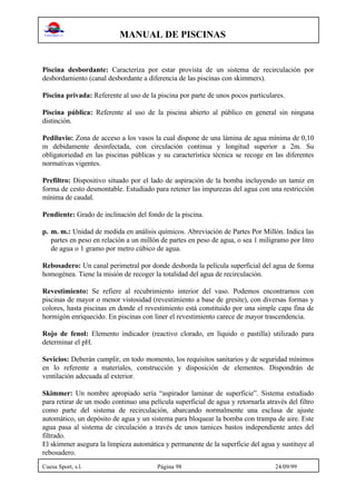 MANUAL DE PISCINAS
Cuesa Sport, s.l. Página 98 24/09/99
Piscina desbordante: Caracteriza por estar provista de un sistema de recirculación por
desbordamiento (canal desbordante a diferencia de las piscinas con skimmers).
Piscina privada: Referente al uso de la piscina por parte de unos pocos particulares.
Piscina pública: Referente al uso de la piscina abierto al público en general sin ninguna
distinción.
Pediluvio: Zona de acceso a los vasos la cual dispone de una lámina de agua mínima de 0,10
m debidamente desinfectada, con circulación continua y longitud superior a 2m. Su
obligatoriedad en las piscinas públicas y su característica técnica se recoge en las diferentes
normativas vigentes.
Prefiltro: Dispositivo situado por el lado de aspiración de la bomba incluyendo un tamiz en
forma de cesto desmontable. Estudiado para retener las impurezas del agua con una restricción
mínima de caudal.
Pendiente: Grado de inclinación del fondo de la piscina.
p. m. m.: Unidad de medida en análisis químicos. Abreviación de Partes Por Millón. Indica las
partes en peso en relación a un millón de partes en peso de agua, o sea 1 miligramo por litro
de agua o 1 gramo por metro cúbico de agua.
Rebosadero: Un canal perimetral por donde desborda la película superficial del agua de forma
homogénea. Tiene la misión de recoger la totalidad del agua de recirculación.
Revestimiento: Se refiere al recubrimiento interior del vaso. Podemos encontrarnos con
piscinas de mayor o menor vistosidad (revestimiento a base de gresite), con diversas formas y
colores, hasta piscinas en donde el revestimiento está constituido por una simple capa fina de
hormigón enriquecido. En piscinas con liner el revestimiento carece de mayor trascendencia.
Rojo de fenol: Elemento indicador (reactivo clorado, en líquido o pastilla) utilizado para
determinar el pH.
Sevicios: Deberán cumplir, en todo momento, los requisitos sanitarios y de seguridad mínimos
en lo referente a materiales, construcción y disposición de elementos. Dispondrán de
ventilación adecuada al exterior.
Skimmer: Un nombre apropiado sería “aspirador laminar de superficie”. Sistema estudiado
para retirar de un modo continuo una película superficial de agua y retornarla através del filtro
como parte del sistema de recirculación, abarcando normalmente una esclusa de ajuste
automático, un depósito de agua y un sistema para bloquear la bomba con trampa de aire. Este
agua pasa al sistema de circulación a través de unos tamices bastos independiente antes del
filtrado.
El skimmer asegura la limpieza automática y permanente de la superficie del agua y sustituye al
rebosadero.
 