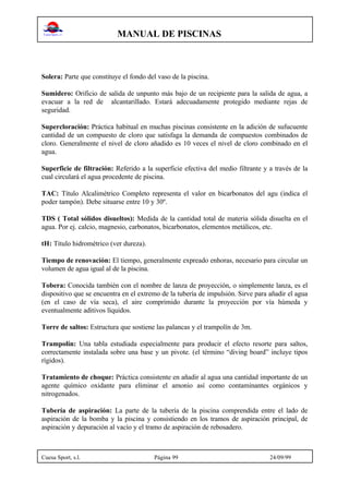 MANUAL DE PISCINAS
Cuesa Sport, s.l. Página 99 24/09/99
Solera: Parte que constituye el fondo del vaso de la piscina.
Sumidero: Orificio de salida de unpunto más bajo de un recipiente para la salida de agua, a
evacuar a la red de alcantarillado. Estará adecuadamente protegido mediante rejas de
seguridad.
Supercloración: Práctica habitual en muchas piscinas consistente en la adición de sufucuente
cantidad de un compuesto de cloro que satisfaga la demanda de compuestos combinados de
cloro. Generalmente el nivel de cloro añadido es 10 veces el nivel de cloro combinado en el
agua.
Superficie de filtración: Referido a la superficie efectiva del medio filtrante y a través de la
cual circulará el agua procedente de piscina.
TAC: Título Alcalimétrico Completo representa el valor en bicarbonatos del agu (indica el
poder tampón). Debe situarse entre 10 y 30º.
TDS ( Total sólidos disueltos): Medida de la cantidad total de materia sólida disuelta en el
agua. Por ej. calcio, magnesio, carbonatos, bicarbonatos, elementos metálicos, etc.
tH: Título hidrométrico (ver dureza).
Tiempo de renovación: El tiempo, generalmente expreado enhoras, necesario para circular un
volumen de agua igual al de la piscina.
Tobera: Conocida también con el nombre de lanza de proyección, o simplemente lanza, es el
dispositivo que se encuentra en el extremo de la tubería de impulsión. Sirve para añadir el agua
(en el caso de vía seca), el aire comprimido durante la proyección por vía húmeda y
eventualmente aditivos líquidos.
Torre de saltos: Estructura que sostiene las palancas y el trampolín de 3m.
Trampolín: Una tabla estudiada especialmente para producir el efecto resorte para saltos,
correctamente instalada sobre una base y un pivote. (el término “diving board” incluye tipos
rígidos).
Tratamiento de choque: Práctica consistente en añadir al agua una cantidad importante de un
agente químico oxidante para eliminar el amonio así como contaminantes orgánicos y
nitrogenados.
Tubería de aspiración: La parte de la tubería de la piscina comprendida entre el lado de
aspiración de la bomba y la piscina y consistiendo en los tramos de aspiración principal, de
aspiración y depuración al vacío y el tramo de aspiración de rebosadero.
 