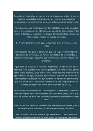Segundo, un hogar abre las puertas a la participación de todos, no solo en
cuanto a inquietudes sino también en las reservas o apreciaciones
personales que no se atreverían a exponer ante una nutrida concurrencia.
Tercero, porque una familia puede invitar más fácilmente a los allegados,
amigos o conocidos, que un líder convocar a personas desconocidas. Y por
último, la facilidad y cercanía de los Grupos de Estudio Bíblico o Células al
sitio en el que residen los nuevos creyentes.
3.- A partir del momento en que nos reunimos como creyentes, somos
Iglesia
Con frecuencia hay quienes consideran que sólo se puede llamar Iglesia o
comunidad de creyentes, a un número significativo de concurrentes, y
desestiman los grupos pequeños que conforman un volumen reducido de
personas.
¿Qué dicen las Escrituras al respecto? Absolviendo un interrogante de sus
discípulos sobre cuántas veces se debe perdonar a un hermano que comete
faltas contra nosotros, Jesús expresó unas frases de suma importancia. El
dijo: “Otra vez os digo, que si dos de vosotros se pusieren de acuerdo en la
tierra acerca de cualquier cosa que pidieren, les será hecho por mi Padre
que está en los cielos. Porque donde están dos o tres congregados en mi
nombre, allí esto yo en medio de ellos”(Mateo 18:19, 20).
Revise el texto cuidadosamente. ¿Puede apreciar la enseñanza? Es sencilla.
Señala que para tener reconocimiento ante Dios como Iglesia, basta que
haya un mínimo de dos o tres creyentes, reunidos en el nombre del Señor
Jesús.
¡Gloria a Dios que s trate de un templo con una membresía enorme, pero si
se trata de pocos asistentes, el Señor les recibe igual, con amor!.
Las Escrituras continúan diciendo algo interesantes. Cuando Pablo fue
llevado ante las autoridades de Rima, sentó las bases para una nueva
 