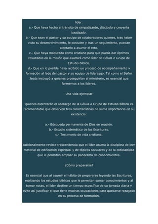 líder:
a.- Que haya hecho el tránsito de simpatizante, discípulo y creyente
bautizado.
b.- Que sean el pastor y su equipo de colaboradores quienes, tras haber
visto su desenvolvimiento, le postulen y tras un seguimiento, puedan
alentarlo a asumir el reto.
c.- Que haya madurado como cristiano para que pueda dar óptimos
resultados en la misión que asumirá como líder de Célula o Grupo de
Estudio Bíblico.
d.- Que en lo posible haya recibido un proceso de acompañamiento y
formación al lado del pastor y su equipo de liderazgo. Tal como el Señor
Jesús instruyó a quienes proseguirían el ministerio, es esencial que
formemos a los líderes.
Una vida ejemplar
Quienes ostentarán el liderazgo de la Célula o Grupo de Estudio Bíblico es
recomendable que observen tres características de suma importancia en su
existencia:
a.- Búsqueda permanente de Dios en oración.
b.- Estudio sistemático de las Escrituras.
c.- Testimonio de vida cristiana.
Adicionalmente reviste trascendencia que el líder asuma la disciplina de leer
material de edificación espiritual y de tópicos seculares y de la cotidianidad
que le permitan ampliar su panorama de conocimientos.
¿Cómo prepararse?
Es esencial que al asumir el hábito de prepararse leyendo las Escrituras,
realizando los estudios bíblicos que le permitan sumar conocimientos y al
tomar notas, el líder destine un tiempo específico de su jornada diaria y
evite así justificar el que tiene muchas ocupaciones para quedarse rezagado
en su proceso de formación.
 