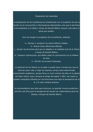 Preparación de materiales
La preparación de las enseñanzas es fundamental con el propósito de que la
lección no se circunscriba a informaciones elementales, sino que le permitan
a los asistentes a la Célula o Grupo de Estudio Bíblico conocer más sobre el
tema que reciben.
Una vez tengan el prospecto de la enseñanza, deberán:
a.- Revisar y comparar los textos bíblicos citados.
b.- Buscar otras referencias bíblicas.
c.- Ajustar las lecciones para que se adapten a la realidad local de la Célula
o Grupo de Estudio Bíblico.
d.- Preparar ilustraciones, que deben estar en consonancia con la Palabra
de Dios.
e.- Escribir sus propios bosquejos.
La selección de los líderes no se debe ni puede hacer movidos por que se
trata de quien más o mejor se expresa, porque tiene determinado
conocimiento académico, porque lleva un buen número de años en la iglesia
sin hacer mayor cosa o porque es amigo del pastor o líder. Las cosas no
pueden manejarse influidos por las emociones sino bajo la perspectiva de la
fe y la vida cristiana práctica.
La recomendación que cabe aquí entonces, es guardar mucha prudencia y
permitir que Dios guíe la escogencia del equipo de colaboradores para las
Células o Grupos de Estudio Bíblico.
 