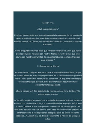 Lección Tres
¿Qué pasos sigo ahora?
El primer interrogante que nos asalta cuando la congregación ha tomado la
determinación de ampliar su radio de acción evangelizador mediante el
establecimiento de Células o Grupos de Estudio Bíblico es ¿Cómo comenzar
el trabajo?.
A esta pregunta sumamos otras que revisten importancia. ¿Por qué planes
algunos celulares fracasan con relativa facilidad?¿Cómo evitar que igual
ocurra con nuestra comunidad de creyentes?¿Cuáles son las estrategias
para empezar?
I.- Formación de líderes
Antes de iniciar cualquier avanzada para la plantación de Células o Grupos
de Estudio Bíblico es esencial que pensemos en la formación de los primeros
líderes. Nada podríamos hacer pese a contar con un esquema de trabajo y
con las estrategias a seguir, si no disponemos de recurso humano
suficientemente capacitado.
¿Cómo escogerlos? Con sabiduría. La misma que proviene de Dios. Y la
obtenemos en oración.
La decisión respecto a quiénes nos acompañarán en este proceso, debemos
asumirla con sumo cuidado, bajo la orientación divina. El propio Señor Jesús
lo hacía. Observe lo que hizo previo a la selección de sus discípulos. “En
esos días, Jesús se fue a un cerro a orar. Pasó toda la noche en oración. Al
amanecer llamó a sus seguidores, escogió a doce de ellos y los llamó
apóstoles...”(Lucas 6:12, 13. Nuevo Testamento la Palabra de Dios para
todos).
 