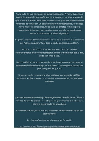 Tome nota de tres elementos de suma importancia. Primero, la decisión
acerca de quiénes le acompañarían, no la adoptó en un abrir y cerrar de
ojos. Aunque el Señor Jesús tenía conciencia –al igual que usted—sobre la
necesidad de contar con un pequeño grupo de colaboradores, no se dejo
mover ni por las emociones, ni los lazos de amistad y menos por el
convencimiento humano sobre quiénes eran los más apropiados para
asumir el compromiso y misión siguientes.
Segundo, antes de tomar cualquier decisión, llevó el asunto a la presencia
del Padre en oración. “Pasó toda la noche en oración con Dios”.
Tercero, comenzó con un grupo pequeño. Usted no requiere
“invariablemente” de doce colaboradores. Puede comenzar con dos o tres,
quizá con cinco o seis.
Hago claridad al respecto porque decenas de personas me preguntan si
estamos en la línea de trabajo de “Los Doce”. Y mi respuesta respetuosa
pero categórica es que no.
Si bien es cierto reconozco la labor realizada por los pastores César
Castellanos y César Fajardo, en Colombia y gran parte de Latinoamérica,
considero
que para emprender un trabajo de evangelización a través de las Células o
Grupos de Estudio Bíblico no es obligatorio que tomemos como base un
número determinado de seguidores.
Es esencial que tengamos mucho cuidado con la selección del equipo de
colaboradores.
II.- Acompañamiento en el proceso de formación
Con frecuencia veo líderes que emprenden tareas eclesiales con un
 