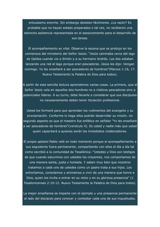 entusiasmo enorme. Sin embargo desisten fácilmente. ¿La razón? Es
probable que no hayan estado preparados o tal vez, no recibieron una
estrecha asistencia representada en el asesoramiento para el desarrollo de
sus tareas.
El acompañamiento es vital. Observe la escena que se produjo en los
comienzos del ministerio del Señor Jesús: “Jesús caminaba cerca del lago
de Galilea cuando vio a Simón y a su hermano Andrés. Los dos estaban
lanzando una red al lago porque eran pescadores. Jesús les dijo: Vengan
conmigo. Yo les enseñaré a ser pescadores de hombres”(Marcos 1:16, 17.
Nuevo Testamento la Palabra de Dios para todos).
A partir de esta sencilla lectura aprendemos varias cosas. La primera, que el
Señor Jesús veía en aquellos dos hombres no a rústicos pescadores sino a
potenciales líderes. A su turno, debe llevarle a considerar que sus discípulos
no necesariamente deben tener titulación profesional.
Usted los formará para que aprendan los rudimentos del evangelio y su
proclamación. Conforme lo haga ellos podrán desarrollar su misión. Un
segundo aspecto es que el maestro fue enfático en señalar “Yo les enseñaré
a ser pescadores de hombres”(versículo 4). Es usted y nadie más que usted
quien capacitará a quienes serán los inmediatos colaboradores.
El propio apóstol Pablo veló en todo momento porque el acompañamiento a
sus seguidores fuera permanente, compartiendo con ellos el día a día tal
como escribió a la comunidad de Tesalónica: “Ustedes y Dios son testigos
de que cuando estuvimos con ustedes los creyentes, nos comportamos de
una manera santa, justa y honesta. Y saben muy bien que nosotros
tratamos a cada uno de ustedes como un padre trata a sus hijos. Los
exhortamos, consolamos y animamos a vivir de una manera que honre a
Dios, quien los invita a entrar en su reino y en su gloriosa presencia” (1
Tesalonicenses 2:10-12. Nuevo Testamento la Palabra de Dios para todos).
La mejor enseñanza se imparte con el ejemplo y una presencia permanente
al lado del discípulo para conocer y contestar cada una de sus inquietudes.
 