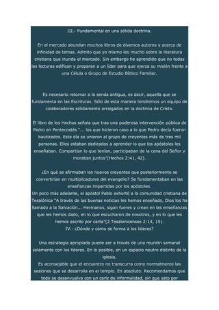 III.- Fundamental en una sólida doctrina.
En el mercado abundan muchos libros de diversos autores y acerca de
infinidad de temas. Admito que yo mismo leo mucho sobre la literatura
cristiana que inunda el mercado. Sin embargo he aprendido que no todas
las lecturas edifican y preparan a un líder para que ejerza su misión frente a
una Célula o Grupo de Estudio Bíblico Familiar.
Es necesario retornar a la senda antigua, es decir, aquella que se
fundamenta en las Escrituras. Sólo de esta manera tendremos un equipo de
colaboradores sólidamente arraigados en la doctrina de Cristo.
El libro de los Hechos señala que tras una poderosa intervención pública de
Pedro en Pentecostés “... los que hicieron caso a lo que Pedro decía fueron
bautizados. Este día se unieron al grupo de creyentes más de tres mil
personas. Ellos estaban dedicados a aprender lo que los apóstoles les
enseñaban. Compartían lo que tenían, participaban de la cena del Señor y
moraban juntos”(Hechos 2:41, 42).
¿En qué se afirmaban los nuevos creyentes que posteriormente se
convertirían en multiplicadores del evangelio? Se fundamentaban en las
enseñanzas impartidas por los apóstoles.
Un poco más adelante, el apóstol Pablo exhortó a la comunidad cristiana de
Tesalónica “A través de las buenas noticias les hemos enseñado, Dios los ha
llamado a la Salvación... Hermanos, sigan fueres y crean en las enseñanzas
que les hemos dado, en lo que escucharon de nosotros, y en lo que les
hemos escrito por carta”(2 Tesalonicenses 2:14, 15).
IV.- ¿Dónde y cómo se forma a los líderes?
Una estrategia apropiada puede ser a través de una reunión semanal
solamente con los líderes. En lo posible, en un espacio neutro distinto de la
iglesia.
Es aconsejable que el encuentro no transcurra como normalmente las
sesiones que se desarrolla en el templo. En absoluto. Recomendamos que
todo se desenvuelva con un cariz de informalidad, sin que esto por
 