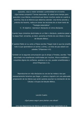supuesto, vaya a restar seriedad y profundidad en el evento.
¿Qué temas compartir? Temas esenciales. Si usted toma tiempo para
auscultar a sus líderes, encontrará que tienen muchos vacíos en cuanto a
doctrina. Esa es la falencia que debemos atender. Una forma sencilla y
práctica de hacerlo, radica en tomar las lecciones de un buen texto de
“Teología sistemática”.
V.- El objetivo: reproducir discípulos en otros discípulos
Cuando haya cimientos doctrinales en un líder o discípulo, podemos pasar a
la etapa final: enviarles, es decir, ponerlos al frente de una Célula o Grupo
de Estudio Bíblico.
El apóstol Pablo en su carta a Filipos escribe:”Hagan todo lo que les enseñé,
todo lo que aprendieron al verme y oírme, y el Dios de paz estará con
ustedes.”(Filipenses 4:9).
También en la segunda comunicación que le dirige a Timoteo, escribe: “Has
escuchado mis enseñanzas confirmadas por muchos. Ahora enséñalas a
creyentes dignos de confianza, quienes a su vez, puedan enseñárselas a
otros”(Filipenses 2:2).
Reproducirse en más discípulos es una de las metas a las que
necesariamente tenemos que llegar, y vamos a lograrlo con una adecuada
preparación de los líderes que serán quienes asuman la orientación de las
Células o Grupos de Estudio Bíblico.
Lección Cuatro
¿Qué pasos seguir para plantar una célula?
Una vez disponemos de líderes a quienes se haya capacitado en la
 
