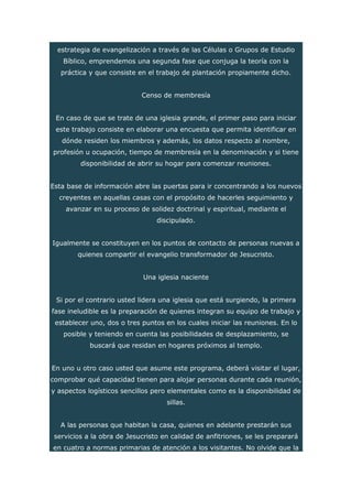 estrategia de evangelización a través de las Células o Grupos de Estudio
Bíblico, emprendemos una segunda fase que conjuga la teoría con la
práctica y que consiste en el trabajo de plantación propiamente dicho.
Censo de membresía
En caso de que se trate de una iglesia grande, el primer paso para iniciar
este trabajo consiste en elaborar una encuesta que permita identificar en
dónde residen los miembros y además, los datos respecto al nombre,
profesión u ocupación, tiempo de membresía en la denominación y si tiene
disponibilidad de abrir su hogar para comenzar reuniones.
Esta base de información abre las puertas para ir concentrando a los nuevos
creyentes en aquellas casas con el propósito de hacerles seguimiento y
avanzar en su proceso de solidez doctrinal y espiritual, mediante el
discipulado.
Igualmente se constituyen en los puntos de contacto de personas nuevas a
quienes compartir el evangelio transformador de Jesucristo.
Una iglesia naciente
Si por el contrario usted lidera una iglesia que está surgiendo, la primera
fase ineludible es la preparación de quienes integran su equipo de trabajo y
establecer uno, dos o tres puntos en los cuales iniciar las reuniones. En lo
posible y teniendo en cuenta las posibilidades de desplazamiento, se
buscará que residan en hogares próximos al templo.
En uno u otro caso usted que asume este programa, deberá visitar el lugar,
comprobar qué capacidad tienen para alojar personas durante cada reunión,
y aspectos logísticos sencillos pero elementales como es la disponibilidad de
sillas.
A las personas que habitan la casa, quienes en adelante prestarán sus
servicios a la obra de Jesucristo en calidad de anfitriones, se les preparará
en cuatro a normas primarias de atención a los visitantes. No olvide que la
 