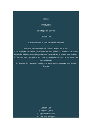 Índice
Introducción
Estrategia de Estudio
Lección Uno
¿Quiere asumir el reto de plantar células?
Ventajas de los Grupos de Estudio Bíblico o Células:
1.- Los grupos pequeños (Grupos de Estudio Bíblico o Células) constituyen
el primer modelo de congregación que hallamos en el Nuevo Testamento.
2.- Es más fácil contactar a los nuevos creyentes a través de las reuniones
en los hogares
3.- A partir del momento en que nos reunimos como creyentes, somos
Iglesia
Lección Dos
El líder de Célula
1.- Selección del líder
2.- Una vida ejemplar
 