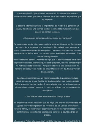 primera impresión que se llevan es esencial. Si quienes asisten como
invitados consideran que fueron víctimas de la descortesía, es probable que
no regresen.
El pastor o líder les explicará la importancia de recibir a la gente con un
saludo, de esbozar una sonrisa cálida y la inmediata invitación para que
sigan y se sientan cómodos.
¿Con cuántas personas podemos iniciar las reuniones?
Para responder a este interrogante vale la pena remitirnos a las Escrituras y
en particular a un pasaje que usted como líder deberá tener siempre a
mano. Lo encontramos en los evangelios. La escena ocurre en una reunión
que sostuvo el Señor Jesús con sus discípulos. Tras orientarlos sobre cómo
actuar con alguien que
nos ha ofendido, señaló: “Además les digo que si dos de ustedes en la tierra
se ponen de acuerdo sobre cualquier cosa que pidan, les será concedido por
mi Padre que está en el cielo. Porque donde dos o tres se reúnen en mi
nombre, allí estoy yo en medio de ellos”(Mateo 18:19, 20. Nueva Versión
Internacional).
Usted puede comenzar con un número reducido de personas. Incluso,
podría ser con su propia familia. Lo fundamental es que nuestro amado
Señor Jesucristo esté en medio. Si espera hasta tener un volumen grande
de participantes para comenzar, lo más probable es que no emprenda la
tarea jamás.
II.- La oración debe anteceder todo trabajo eclesial
La experiencia nos ha mostrado que así haya una enorme disponibilidad de
lugares en donde emprender las reuniones de las Células o Grupos de
Estudio Bíblico, es inapropiado dejarnos mover por las “corazonadas” o los
sentimientos, y que lo más aconsejable es llevar el asunto a Dios en
oración.
¿Recuerda a Felipe, el evangelista? La Biblia dice que un ángel del Señor le
 