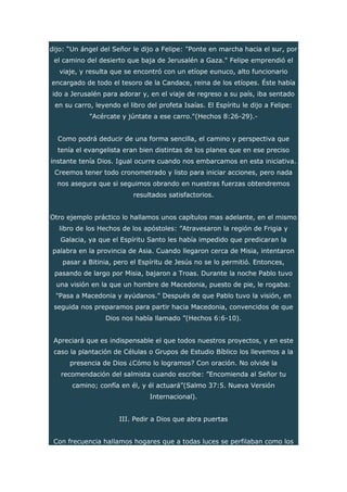 dijo: “Un ángel del Señor le dijo a Felipe: "Ponte en marcha hacia el sur, por
el camino del desierto que baja de Jerusalén a Gaza." Felipe emprendió el
viaje, y resulta que se encontró con un etíope eunuco, alto funcionario
encargado de todo el tesoro de la Candace, reina de los etíopes. Éste había
ido a Jerusalén para adorar y, en el viaje de regreso a su país, iba sentado
en su carro, leyendo el libro del profeta Isaías. El Espíritu le dijo a Felipe:
"Acércate y júntate a ese carro."(Hechos 8:26-29).-
Como podrá deducir de una forma sencilla, el camino y perspectiva que
tenía el evangelista eran bien distintas de los planes que en ese preciso
instante tenía Dios. Igual ocurre cuando nos embarcamos en esta iniciativa.
Creemos tener todo cronometrado y listo para iniciar acciones, pero nada
nos asegura que si seguimos obrando en nuestras fuerzas obtendremos
resultados satisfactorios.
Otro ejemplo práctico lo hallamos unos capítulos mas adelante, en el mismo
libro de los Hechos de los apóstoles: ”Atravesaron la región de Frigia y
Galacia, ya que el Espíritu Santo les había impedido que predicaran la
palabra en la provincia de Asia. Cuando llegaron cerca de Misia, intentaron
pasar a Bitinia, pero el Espíritu de Jesús no se lo permitió. Entonces,
pasando de largo por Misia, bajaron a Troas. Durante la noche Pablo tuvo
una visión en la que un hombre de Macedonia, puesto de pie, le rogaba:
"Pasa a Macedonia y ayúdanos." Después de que Pablo tuvo la visión, en
seguida nos preparamos para partir hacia Macedonia, convencidos de que
Dios nos había llamado ”(Hechos 6:6-10).
Apreciará que es indispensable el que todos nuestros proyectos, y en este
caso la plantación de Células o Grupos de Estudio Bíblico los llevemos a la
presencia de Dios ¿Cómo lo logramos? Con oración. No olvide la
recomendación del salmista cuando escribe: ”Encomienda al Señor tu
camino; confía en él, y él actuará”(Salmo 37:5. Nueva Versión
Internacional).
III. Pedir a Dios que abra puertas
Con frecuencia hallamos hogares que a todas luces se perfilaban como los
 