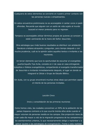 Cualquiera de estos elementos se convierte en nuestro primer contacto con
las personas nuevas o simpatizantes.
En estos encuentros preliminares no es aconsejable ni cantar coros ni pedir
ofrendas. Recuerde que alguien con un estilo de vida sujeto al mundo
buscará el menor pretexto para no regresar.
Tampoco es aconsejable utilizar términos propios de quienes ya conocen y
están caminando de la mano del Señor Jesucristo.
Otra estrategia que rinde buenos resultados es distribuir con antelación
literatura cristiana atrayente y preguntar, poco tiempo después y con
mucha prudencia, cuál es la opinión sobre aquellos textos e invitarles a las
reuniones.
Un tercer elemento que tuve la oportunidad de escuchar al evangelista
puertorriqueño Yiye Avila, consiste en ir de casa en casa entregando
trataditos o folletos evangelísticos, compartiendo el evangelio transformador
de Jesucristo e invitando inmediatamente después, al lugar en donde se
integrará la Célula o Grupo de Estudio Bíblico.
Sin duda, con su grupo encontrará muchas otras ideas que permitan captar
el interés de las personas invitadas.
Lección Cinco
Inicio y consolidación de las primeras reuniones
Como hemos visto, las ciudades concentran un 50% de la población de los
países hispanos contrario a lo que ocurría treinta años atrás cuando el
mayor volumen de personas residía en los campos. Esa proporción tiene de
a ser cada día mayor a raíz de la migración progresiva de los campesinos a
los asentamientos urbanos, lo que necesariamente obliga a replantear y a
aplicar ajustes a las estrategias de evangelización. Frente a esta realidad
 