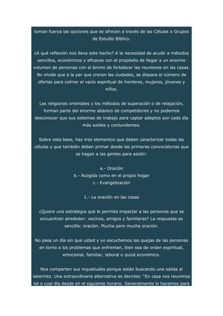 toman fuerza las opciones que se ofrecen a través de las Células o Grupos
de Estudio Bíblico.
¿A qué reflexión nos lleva este hecho? A la necesidad de acudir a métodos
sencillos, económicos y eficaces con el propósito de llegar a un enorme
volumen de personas con el ánimo de fortalecer las reuniones en las casas.
No olvide que a la par que crecen las ciudades, se dispara el número de
ofertas para colmar el vacío espiritual de hombres, mujeres, jóvenes y
niños.
Las religiones orientales y los métodos de superación o de relajación,
forman parte del enorme abanico de competidores y no podemos
desconocer que sus sistemas de trabajo para captar adeptos son cada día
más sutiles y contundentes.
Sobre esta base, hay tres elementos que deben caracterizar todas las
células y que también deben primar desde las primeras convocatorias que
se hagan a las gentes para asistir:
a.- Oración
b.- Acogida como en el propio hogar
c.- Evangelización
1.- La oración en las casas
¿Quiere una estrategia que le permita impactar a las personas que se
encuentran alrededor: vecinos, amigos y familiares? La respuesta es
sencilla: oración. Mucha pero mucha oración.
No pasa un día sin que usted y yo escuchemos las quejas de las personas
en torno a los problemas que enfrentan, bien sea de orden espiritual,
emocional, familiar, laboral o quizá económico.
Nos comparten sus inquietudes porque están buscando una salida al
laberinto. Una extraordinaria alternativa es decirles: “En casa nos reunimos
tal o cual día desde en el siguiente horario. Generalmente lo hacemos para
 