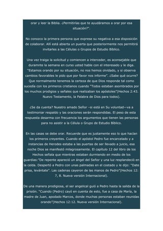 orar y leer la Biblia. ¿Permitirías que te ayudáramos a orar por esa
situación?”.
No conozco la primera persona que exprese su negativa a esa disposición
de colaborar. Allí está abierta un puerta que posteriormente nos permitirá
invitarles a las Células o Grupos de Estudio Bíblico.
Una vez traiga la solicitud y comiencen a interceder, es aconsejable que
duramnte la semana en curso usted hable con el interesado y le diga.
“Estamos orando por su situación, no nos hemos olvidado, y si observa
cambios favorables le pido que por favor nos informe”. ¿Sabe qué ocurre?
Que normalmente tenemos la certeza de que Dios responde tal como
sucedía con los primeros cristianos cuando “Todos estaban asombrados por
los muchos prodigios y señales que realizaban los apóstoles”(Hechos 2:43.
Nuevo Testamento, la Palabra de Dios para todos).
¿Se da cuenta? Nuestro amado Señor –si está en Su voluntad—va a
testimoniar respaldo y las oraciones serán respondidas. El peso de esta
respuesta desarma con frecuencia los argumentos que tienen las personas
para no asistir a la Célula o Grupo de Estudio Bíblico.
En las casas se debe orar. Recuerde que es justamente eso lo que hacían
los primeros creyentes. Cuando el apóstol Pedro fue encarcelado y a
instancias de Herodes estaba a las puertas de ser llevado a juicio, esa
noche Dios se manifestó milagrosamente. El capítulo 12 del libro de los
Hechos señala que mientras estaban durmiendo en medio de los
guardias:”De repente apareció un ángel del Señor y una luz resplandeció en
la celda. Despertó a Pedro con unas palmadas en el costado y le dijo: “Date
prisa, levántate”. Las cadenas cayeron de las manos de Pedro”(Hechos 12:
7, 8. Nueva versión Internacional).
De una manera prodigiosa, el ser angelical guió a Pedro hasta la salida de la
prisión. “Cuando (Pedro) cayó en cuenta de esto, fue a casa de María, la
madre de Juan, apodado Marcos, donde muchas personas estaban reunidas
orando”(Hechos 12:12. Nueva versión Internacional).
 