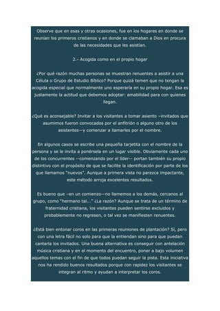 Observe que en esas y otras ocasiones, fue en los hogares en donde se
reunían los primeros cristianos y en donde se clamaban a Dios en procura
de las necesidades que les asistían.
2.- Acogida como en el propio hogar
¿Por qué razón muchas personas se muestran renuentes a asistir a una
Célula o Grupo de Estudio Bíblico? Porque quizá temen que no tengan la
acogida especial que normalmente uno esperaría en su propio hogar. Esa es
justamente la actitud que debemos adoptar: amabilidad para con quienes
llegan.
¿Qué es aconsejable? Invitar a los visitantes a tomar asiento –invitados que
asumimos fueron convocados por el anfitrión o alguno otro de los
asistentes—y comenzar a llamarles por el nombre.
En algunos casos se escribe una pequeña tarjetita con el nombre de la
persona y se le invita a ponérsela en un lugar visible. Obviamente cada uno
de los concurrentes --comenzando por el líder-- portan también su propio
distintivo con el propósito de que se facilite la identificación por parte de los
que llamamos “nuevos”. Aunque a primera vista no parezca impactante,
este método arroja excelentes resultados.
Es bueno que –en un comienzo—no llamemos a los demás, cercanos al
grupo, como “hermano tal...” ¿La razón? Aunque se trata de un término de
fraternidad cristiana, los visitantes pueden sentirse excluidos y
probablemente no regresen, o tal vez se manifiesten renuentes.
¿Está bien entonar coros en las primeras reuniones de plantación? Sí, pero
con una letra fácil no solo para que la entiendan sino para que puedan
cantarla los invitados. Una buena alternativa es conseguir con antelación
música cristiana y en el momento del encuentro, poner a bajo volumen
aquellos temas con el fin de que todos puedan seguir la pista. Esta iniciativa
nos ha rendido buenos resultados porque con rapidez los visitantes se
integran al ritmo y ayudan a interpretar los coros.
 