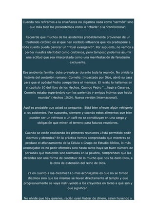 Cuando nos refiramos a la enseñanza no digamos nada como “sermón” sino
que más bien los presentemos como la “charla” o la “conferencia”.
Recuerde que muchos de los asistentes probablemente provienen de un
trasfondo católico en el que han recibido influencia que los predispone a
todo cuanto pueda parecer un “ritual evangélico”. Por supuesto, no vamos a
perder nuestra identidad como cristianos, pero tampoco podemos asumir
una actitud que sea interpretada como una manifestación de fanatismo
excluyente.
Ese ambiente familiar debe prevalecer durante toda la reunión. No olvide la
historia del centurión romano, Cornelio. Impactado por Dios, abrió su casa
para que el apóstol Pedro compartiera el mensaje. El relato lo hallamos en
el capítulo 10 del libro de los Hechos. Cuando Pedro “...llegó a Cesarea,
Cornelio estaba esperándolo con los parientes y amigos íntimos que había
reunido” (Hechos 10:24. Nueva versión Internacional).
Aquí es probable que usted se pregunte: ¡Está bien ofrecer algún refrigerio
a los asistentes. Por supuesto, siempre y cuando estos alimentos que bien
pueden ser un refresco o un café no se constituyan en una carga y
obligación que minen el terreno para futuras reuniones.
Cuando se están realizando las primeras reuniones ¿Está permitido pedir
diezmos y ofrendas? En la práctica hemos comprobado que mientras se
produce el afianzamiento de la Célula o Grupo de Estudio Bíblico, lo más
aconsejable es no pedir ofrendas sino hasta tanto haya un buen número de
personas que habiendo sido formadas en la palabra, comprendan que las
ofrendas son una forma de contribuir de lo mucho que nos ha dado Dios, a
la obra de extensión del reino de Dios.
¿Y en cuanto a loa diezmos? Lo más aconsejable es que no se tomen
diezmos sino que los mismos se lleven directamente al templo y que
progresivamente se vaya instruyendo a los creyentes en torno a qué son y
qué significan.
No olvide que hay quienes, recién oyen hablar de dinero, salen huyendo y
 