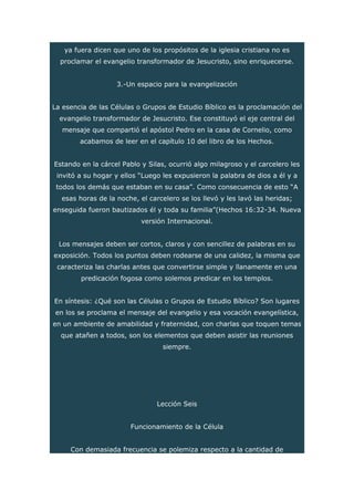 ya fuera dicen que uno de los propósitos de la iglesia cristiana no es
proclamar el evangelio transformador de Jesucristo, sino enriquecerse.
3.-Un espacio para la evangelización
La esencia de las Células o Grupos de Estudio Bíblico es la proclamación del
evangelio transformador de Jesucristo. Ese constituyó el eje central del
mensaje que compartió el apóstol Pedro en la casa de Cornelio, como
acabamos de leer en el capítulo 10 del libro de los Hechos.
Estando en la cárcel Pablo y Silas, ocurrió algo milagroso y el carcelero les
invitó a su hogar y ellos “Luego les expusieron la palabra de dios a él y a
todos los demás que estaban en su casa”. Como consecuencia de esto “A
esas horas de la noche, el carcelero se los llevó y les lavó las heridas;
enseguida fueron bautizados él y toda su familia”(Hechos 16:32-34. Nueva
versión Internacional.
Los mensajes deben ser cortos, claros y con sencillez de palabras en su
exposición. Todos los puntos deben rodearse de una calidez, la misma que
caracteriza las charlas antes que convertirse simple y llanamente en una
predicación fogosa como solemos predicar en los templos.
En síntesis: ¿Qué son las Células o Grupos de Estudio Bíblico? Son lugares
en los se proclama el mensaje del evangelio y esa vocación evangelística,
en un ambiente de amabilidad y fraternidad, con charlas que toquen temas
que atañen a todos, son los elementos que deben asistir las reuniones
siempre.
Lección Seis
Funcionamiento de la Célula
Con demasiada frecuencia se polemiza respecto a la cantidad de
 