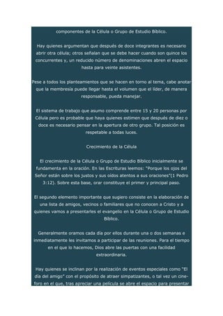 componentes de la Célula o Grupo de Estudio Bíblico.
Hay quienes argumentan que después de doce integrantes es necesario
abrir otra célula; otros señalan que se debe hacer cuando son quince los
concurrentes y, un reducido número de denominaciones abren el espacio
hasta para veinte asistentes.
Pese a todos los planteamientos que se hacen en torno al tema, cabe anotar
que la membresía puede llegar hasta el volumen que el líder, de manera
responsable, pueda manejar.
El sistema de trabajo que asumo comprende entre 15 y 20 personas por
Célula pero es probable que haya quienes estimen que después de diez o
doce es necesario pensar en la apertura de otro grupo. Tal posición es
respetable a todas luces.
Crecimiento de la Célula
El crecimiento de la Célula o Grupo de Estudio Bíblico inicialmente se
fundamenta en la oración. En las Escrituras leemos: “Porque los ojos del
Señor están sobre los justos y sus oídos atentos a sus oraciones”(1 Pedro
3:12). Sobre esta base, orar constituye el primer y principal paso.
El segundo elemento importante que sugiero consiste en la elaboración de
una lista de amigos, vecinos o familiares que no conocen a Cristo y a
quienes vamos a presentarles el evangelio en la Célula o Grupo de Estudio
Bíblico.
Generalmente oramos cada día por ellos durante una o dos semanas e
inmediatamente les invitamos a participar de las reuniones. Para el tiempo
en el que lo hacemos, Dios abre las puertas con una facilidad
extraordinaria.
Hay quienes se inclinan por la realización de eventos especiales como “El
día del amigo” con el propósito de atraer simpatizantes, o tal vez un cine-
foro en el que, tras apreciar una película se abre el espacio para presentar
 