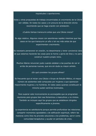 inquietudes o aportaciones.
Estas y otras propuestas de trabajo encaminadas al crecimiento de la Célula
son válidas. En todos los casos y en procura de la dirección divina
recomiendo que se haga oración con antelación.
¿Cuánto tiempo transcurre antes que una Célula crezca?
Es algo relativo. Algunos crecen con asombrosa rapidez mientras que hay
casos en los que transcurre un año o tal vez más antes de que
experimenten crecimiento.
Es necesario perseverar en oración, no desanimarse y tener conciencia clara
de que estamos haciendo las cosas para la honra y gloria de Dios y no para
construir nuestro propio reino.
Muchos líderes renuncian justo cuando estaban a las puertas de ver el
arribo de personas nuevas, que era sin duda su mayor anhelo.
¿En qué consisten los grupos afines?
Es frecuente que al iniciar una Célula o Grupo de Estudio Bíblico, el mayor
número de asistentes esté compuesto por mujeres o que aparezcan
mayormente mujeres y no hombres. En tales casos quienes constituyen la
minoría suelen sentirse incómodos.
Para superar este inconveniente es aconsejable que se programen
reuniones para grupos bien sea femeninos o masculinos y no mixtos.
También se incluyen aquí los grupos que se establecen dirigidos
específicamente a jóvenes.
La experiencia es satisfactoria porque permite profundizar las relaciones,
compartir momentos agradables y de edificación espiritual, referir las
maneras como Dios ha provisto soluciones a los problemas, servir como
comunidad terapéutica y ayudar en períodos de crisis.
 