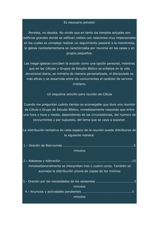 Es necesario persistir
Persista, no desista. No olvide que en tanto los templos actuales son
edificios grandes donde se edifican rediles con relaciones muy impersonales
en los cuales es complejo realizar un seguimiento pastoral a la membresía,
la iglesia neotestamentaria se caracterizaba por reunirse en las casas y en
grupos pequeños.
Las mega-iglesias conciben la oración como una opción personal, mientras
que en las Células o Grupos de Estudio Bíblico se enfatiza en la vida
devocional diaria, se ministra de manera personalizada, el discipulado es
más eficaz y se desarrolla entre los concurrentes el carácter de servicio
cristiano.
Un esquema sencillo para reunión de Célula
Cuando me preguntan cuánto tiempo es aconsejable que dure una reunión
de Célula o Grupo de Estudio Bíblico, inmediatamente respondo que entre
una hora y hora y media, dependiendo de las circunstancias, del número de
concurrentes y por supuesto, del tema que se vaya a exponer.
La distribución tentativa de cada espacio de la reunión puede distribuirse de
la siguiente manera:
1.- Oración de Bienvenida …………………………………………………………………………….5
minutos
2.- Alabanza y Adoración …………………………………………………………………………….15
minutosGeneralmente se interpretan tres o cuatro coros. También se
aconseja la distribución previa de copias de los mismos
3.- Oración por las necesidades de los asistentes ………………………………………..5
minutos
4.- Anuncios y actividades pendientes ……………………………….…………………...5
minutos
 