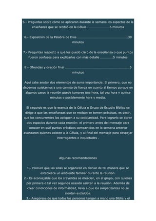 5.- Preguntas sobre cómo se aplicaron durante la semana los aspectos de la
enseñanza que se recibió en la Célula .………………………5 minutos
6.- Exposición de la Palabra de Dios ……………………………………………………….30
minutos
7.- Preguntas respecto a qué les quedó claro de la enseñanza o qué puntos
fueron confusos para explicarlos con más detalle …………….5 minutos
8.- Ofrendas y oración final …………………………………………………………….………..5
minutos
Aquí cabe anotar dos elementos de suma importancia. El primero, que no
debemos sujetarnos a una camisa de fuerza en cuanto al tiempo porque en
algunos casos la reunión puede tomarse una hora, tal vez hora y quince
minutos o posiblemente hora y media.
El segundo es que la esencia de la Célula o Grupo de Estudio Bíblico se
dirige a que las enseñanzas que se reciban se tornen prácticas, es decir,
que los concurrentes las apliquen a su cotidianidad. Para lograrlo se abren
dos espacios durante cada reunión: el primero antes del mensaje para
conocer en qué puntos prácticos compartidos en la semana anterior
avanzaron quienes asisten a la Célula, y al final del mensaje para despejar
interrogantes o inquietudes .
Algunas recomendaciones
1.- Procure que las sillas se organicen en círculo de tal manera que se
establezca un ambiente familiar durante la reunión.
2.- Es aconsejable que los creyentes se mezclen, en el grupo, con quienes
por primera o tal vez segunda ocasión asisten a la reunión. Además de
crear condiciones de informalidad, lleva a que los simpatizantes no se
sientan excluidos.
3.- Asegúrese de que todas las personas tengan a mano una Biblia y el
 