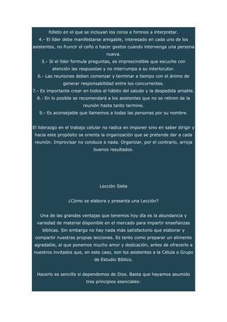 folleto en el que se incluyan los coros e himnos a interpretar.
4.- El líder debe manifestarse amigable, interesado en cada uno de los
asistentes, no fruncir el ceño o hacer gestos cuando intervenga una persona
nueva.
5.- Si el líder formula preguntas, es imprescindible que escuche con
atención las respuestas y no interrumpa a su interlocutor.
6.- Las reuniones deben comenzar y terminar a tiempo con el ánimo de
generar responsabilidad entre los concurrentes.
7.- Es importante crear en todos el hábito del saludo y la despedida amable.
8.- En lo posible se recomendará a los asistentes que no se retiren de la
reunión hasta tanto termine.
9.- Es aconsejable que llamemos a todas las personas por su nombre.
El liderazgo en el trabajo celular no radica en imponer sino en saber dirigir y
hacia este propósito se orienta la organización que se pretende dar a cada
reunión. Improvisar no conduce a nada. Organizar, por el contrario, arroja
buenos resultados.
Lección Siete
¿Cómo se elabora y presenta una Lección?
Una de las grandes ventajas que tenemos hoy día es la abundancia y
variedad de material disponible en el mercado para impartir enseñanzas
bíblicas. Sin embargo no hay nada más satisfactorio que elaborar y
compartir nuestras propias lecciones. Es tanto como preparar un alimento
agradable, al que ponemos mucho amor y dedicación, antes de ofrecerlo a
nuestros invitados que, en este caso, son los asistentes a la Célula o Grupo
de Estudio Bíblico.
Hacerlo es sencillo si dependemos de Dios. Basta que hayamos asumido
tres principios esenciales:
 