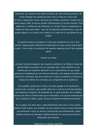 Jesucristo. Se requieren por tanto principios de vida cristiana práctica. No
tanta teología sino pautas de cómo vivir a Cristo en el día a día.
Si tiene a disposición varias versiones de la Biblia, excelente. Pueden ser la
Reina Valera 1995, la Nueva Versión Internacional, la Versión Popular “Dios
habla hoy”, la Biblia de Las Américas y la versión “Nuevo Testamento la
Palabra de Dios para todos”, que me ha parecido extraordinaria, y que se
puede adquirir a un precio muy módico en la sede de La Liga Bíblica de su
ciudad.
El siguiente paso es comparar el texto que compartirá en una y otra
versión. Seguramente obtendrá claridad plena de todo cuando quería decir
el autor. Tome notas, en particular de aquellos aspectos que le han quedado
claros.
Ordene sus ideas
La mejor forma de asegurar que nuestros oyentes en la Célula o Grupo de
Estudio Bíblico quedarán con un mensaje claro y bien definido en sus
mentes para su posterior aplicación en la vida práctica, es que usted
presente la enseñanza de una manera ordenada. Una anarquía de ideas no
traerá sino confusión. Esa es la razón por la que le invitamos a tomarse el
trabajo de ordenar los principios que compartirá con la audiencia.
En lo posible, guíese por el texto. El propio pasaje le irá mostrando,
versículo por versículo, qué enseña cada uno y cuál es el principio práctico
que podemos compartir. No pretenda ser un gran expositor de la Palabra
porque ese afán no llevará más que a confundirle. Con que se proponga ser
fiel al exponer la Biblia, basta. Porque compartirá enseñanzas prácticas.
En un papel, con letra clara y ojalá definiendo entre tres y cinco puntos,
sintetice todo cuanto va a enseñar. De esa manera como un piloto operando
una aeronave o como un marino conduciendo una embarcación, sabrá
dónde comienza el mensaje y adónde llevará a la concurrencia hacia la
finalización de la lección.
Determine un tiempo específico
 
