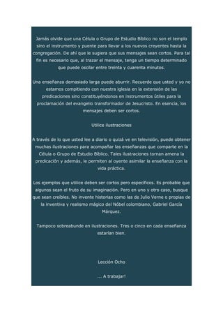 Jamás olvide que una Célula o Grupo de Estudio Bíblico no son el templo
sino el instrumento y puente para llevar a los nuevos creyentes hasta la
congregación. De ahí que le sugiera que sus mensajes sean cortos. Para tal
fin es necesario que, al trazar el mensaje, tenga un tiempo determinado
que puede oscilar entre treinta y cuarenta minutos.
Una enseñanza demasiado larga puede aburrir. Recuerde que usted y yo no
estamos compitiendo con nuestra iglesia en la extensión de las
predicaciones sino constituyéndonos en instrumentos útiles para la
proclamación del evangelio transformador de Jesucristo. En esencia, los
mensajes deben ser cortos.
Utilice ilustraciones
A través de lo que usted lee a diario o quizá ve en televisión, puede obtener
muchas ilustraciones para acompañar las enseñanzas que comparte en la
Célula o Grupo de Estudio Bíblico. Tales ilustraciones tornan amena la
predicación y además, le permiten al oyente asimilar la enseñanza con la
vida práctica.
Los ejemplos que utilice deben ser cortos pero específicos. Es probable que
algunos sean el fruto de su imaginación. Pero en uno y otro caso, busque
que sean creíbles. No invente historias como las de Julio Verne o propias de
la inventiva y realismo mágico del Nóbel colombiano, Gabriel García
Márquez.
Tampoco sobreabunde en ilustraciones. Tres o cinco en cada enseñanza
estarían bien.
Lección Ocho
... A trabajar!
 