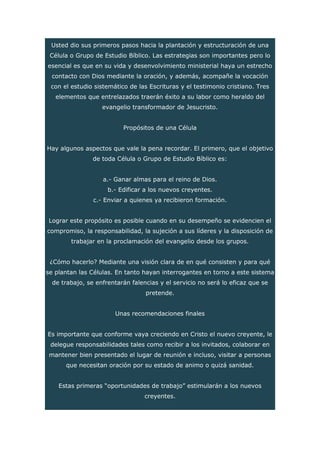 Usted dio sus primeros pasos hacia la plantación y estructuración de una
Célula o Grupo de Estudio Bíblico. Las estrategias son importantes pero lo
esencial es que en su vida y desenvolvimiento ministerial haya un estrecho
contacto con Dios mediante la oración, y además, acompañe la vocación
con el estudio sistemático de las Escrituras y el testimonio cristiano. Tres
elementos que entrelazados traerán éxito a su labor como heraldo del
evangelio transformador de Jesucristo.
Propósitos de una Célula
Hay algunos aspectos que vale la pena recordar. El primero, que el objetivo
de toda Célula o Grupo de Estudio Bíblico es:
a.- Ganar almas para el reino de Dios.
b.- Edificar a los nuevos creyentes.
c.- Enviar a quienes ya recibieron formación.
Lograr este propósito es posible cuando en su desempeño se evidencien el
compromiso, la responsabilidad, la sujeción a sus líderes y la disposición de
trabajar en la proclamación del evangelio desde los grupos.
¿Cómo hacerlo? Mediante una visión clara de en qué consisten y para qué
se plantan las Células. En tanto hayan interrogantes en torno a este sistema
de trabajo, se enfrentarán falencias y el servicio no será lo eficaz que se
pretende.
Unas recomendaciones finales
Es importante que conforme vaya creciendo en Cristo el nuevo creyente, le
delegue responsabilidades tales como recibir a los invitados, colaborar en
mantener bien presentado el lugar de reunión e incluso, visitar a personas
que necesitan oración por su estado de animo o quizá sanidad.
Estas primeras “oportunidades de trabajo” estimularán a los nuevos
creyentes.
 