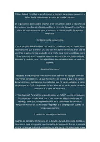 El líder deberá constituirse en el modelo y ejemplo para quienes conocen al
Señor Jesús y comienzan a crecer en la vida cristiana.
En lo posible es aconsejable enseñar a los convertidos sobre la importancia
de mantener una buena relación con Dios a través de la oración, enseñarles
cómo se realiza un devocional y, además, la memorización de algunos
versículos.
Contacto con la concurrencia
Con el propósito de mantener una relación constante con los creyentes es
recomendable que al menos una vez por mes tome un tiempo, bien sea de
domingo o quizá viernes o sábado en la noche para tener un diálogo sobre
cómo ven en el grupo, escuchar sugerencias, apreciar una buena película
cristiana y también, orar. Este tipo de encuentros deben tener un carácter
informal.
Aspectos financieros
Respecto a una pregunta común sobre si se deben o no recoger ofrendas,
hay varias perspectivas. La que manejamos se orienta a que sí se pueden
tomar ofrendas, explicando a los visitantes que no están obligados a hacer
ningún aporte. Conforme pasa el tiempo, ellos se sumarán a esta tarea de
contribuir a la obra de Jesucristo.
¿Y los diezmos? Para tal fin se puede ubicar un “alfolí” o cofre cerrado con
llave que solo podrán abrir dos o tres personas seleccionadas por el
liderazgo para que, en representación de la comunidad de creyentes,
tengan el manejo de las finanzas y reporten a la congregación cuánto se
recogió cada semana.
El centro del mensaje es Jesucristo
Cuando se comparte el mensaje en la Célula o Grupo de Estudio Bíblico se
tiene como base el mensaje transformador del evangelio. Esa es la esencia
porque constituye la base fundamental para la vida y crecimiento del nuevo
 