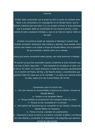 creyente.
El líder debe comprender que el grupo es sólo un punto de contacto para
llevar a los convertidos a la congregación en un tiempo futuro; que se
forman cristianos para que ellos a su vez ayuden a formar a otras personas;
que el evangelio debe ser presentado de una manera sencilla y clara,
exenta de todo vocabulario teológico y que no se trata de replicar cultos en
las casa.
¿Cuándo una persona puede ser asignada al liderazgo? Cuando haya
recibido formación, testimonie vida cristiana y además, haya asistido como
mínimo seis meses a una Célula o Grupo de Estudio Bíblico con el propósito
de que entienda y asimile cómo es su manejo.
Ahora que hemos compartido estas pautas, solo resta ponernos a trabajar...
Mi oración es que Dios acompañe cuando cumplimos la Gran Comisión que
nos hizo el Señor Jesucristo: “...Toda potestad me es dada en el cielo y en
la tierra. Por tanto, id y haced discípulos a todas las naciones, bautizándolos
en el nombre del Padre, del Hijo y del Espíritu Santo, y enseñándoles que
guarden todas las cosas que os he mandado. Y yo estoy con vosotros todos
los días, hasta el fin del mundo”(Mateo 28:18-29).
Cuestionario para la Lección Uno
1.- ¿Por qué razones es recomendable la apertura de Células o Grupos de
Estudio Bíblico?
a.- Porque no se necesitan líderes
b.- Porque facilitan la proclamación del evangelio desde las casas.
c.- Porque no hay necesidad de ir al templo.
2.- Para aplicar las lecciones que se comparten en las Células o Grupos de
Estudio Bíblico es necesario:
a.- Tomar el curso y aprobar los cuestionarios.
b.- Disponerse a llevar la teoría a la práctica, consultar la Biblia y corroborar
las citas bíblicas y comprobar las respuestas a las preguntas que aparecen
al final de cada lección.
 
