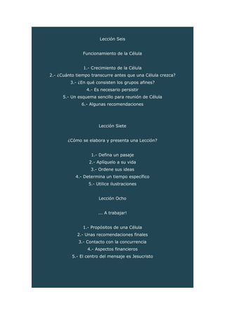 Lección Seis
Funcionamiento de la Célula
1.- Crecimiento de la Célula
2.- ¿Cuánto tiempo transcurre antes que una Célula crezca?
3.- ¿En qué consisten los grupos afines?
4.- Es necesario persistir
5.- Un esquema sencillo para reunión de Célula
6.- Algunas recomendaciones
Lección Siete
¿Cómo se elabora y presenta una Lección?
1.- Defina un pasaje
2.- Aplíquelo a su vida
3.- Ordene sus ideas
4.- Determina un tiempo específico
5.- Utilice ilustraciones
Lección Ocho
... A trabajar!
1.- Propósitos de una Célula
2.- Unas recomendaciones finales
3.- Contacto con la concurrencia
4.- Aspectos financieros
5.- El centro del mensaje es Jesucristo
 