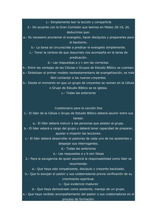 c.- Simplemente leer la lección y compartirla
3.- De acuerdo con la Gran Comisión que leemos en Mateo 28:19, 20,
deducimos que:
a.- Es necesario proclamar el evangelio, hacer discípulos y prepararles para
el bautismo.
b.- La tarea se circunscribe a predicar el evangelio simplemente.
c.- Tener la certeza de que Jesucristo nos acompaña en la tarea de
predicación.
d.- Las respuestas a y c son las correctas.
4.- Entre las ventajas de las Células o Grupos de Estudio Bíblico se cuentan:
a.- Sintetizan el primer modelo neotestamentario de evangelización, es más
fácil contactar a los nuevos creyentes.
b.- Desde el momento en que un grupo de creyentes se reúnen en la Célula
o Grupo de Estudio Bíblico se es iglesia.
c.- Todas las anteriores
Cuestionario para la Lección Dos
1.- El líder de la Célula o Grupo de Estudio Bíblico deberá asumir entre sus
tareas:
a.- El líder deberá instruir a las personas que asisten al grupo.
b.- El líder estará a cargo del grupo y deberá tener capacidad de preparar,
ajustar e impartir las lecciones.
c.- El líder deberá desarrollar el pastoreo de cada uno de los asistentes y
despejar sus interrogantes.
d.- Todas las anteriores
e.- Las respuestas a y b son falsas
2.- Para la escogencia de quien asumirá la responsabilidad como líder se
recomienda:
a.- Que haya sido simpatizante, discípulo y creyente bautizado.
b.- Que lo escojan el pastor y sus colaboradores previa verificación de su
crecimiento espiritual.
c.- Que evidencie madurez
d.- Que haya demostrado como asistente, manejo de un grupo.
e.- Que haya recibido acompañamiento del pastor o sus colaboradores en el
proceso de formación.
 