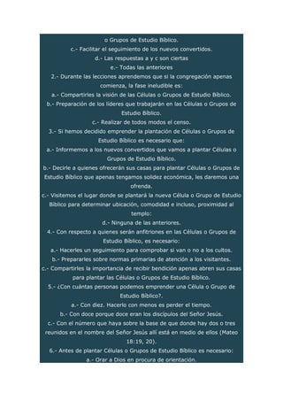 o Grupos de Estudio Bíblico.
c.- Facilitar el seguimiento de los nuevos convertidos.
d.- Las respuestas a y c son ciertas
e.- Todas las anteriores
2.- Durante las lecciones aprendemos que si la congregación apenas
comienza, la fase ineludible es:
a.- Compartirles la visión de las Células o Grupos de Estudio Bíblico.
b.- Preparación de los líderes que trabajarán en las Células o Grupos de
Estudio Bíblico.
c.- Realizar de todos modos el censo.
3.- Si hemos decidido emprender la plantación de Células o Grupos de
Estudio Bíblico es necesario que:
a.- Informemos a los nuevos convertidos que vamos a plantar Células o
Grupos de Estudio Bíblico.
b.- Decirle a quienes ofrecerán sus casas para plantar Células o Grupos de
Estudio Bíblico que apenas tengamos solidez económica, les daremos una
ofrenda.
c.- Visitemos el lugar donde se plantará la nueva Célula o Grupo de Estudio
Bíblico para determinar ubicación, comodidad e incluso, proximidad al
templo:
d.- Ninguna de las anteriores.
4.- Con respecto a quienes serán anfitriones en las Células o Grupos de
Estudio Bíblico, es necesario:
a.- Hacerles un seguimiento para comprobar si van o no a los cultos.
b.- Prepararles sobre normas primarias de atención a los visitantes.
c.- Compartirles la importancia de recibir bendición apenas abren sus casas
para plantar las Células o Grupos de Estudio Bíblico.
5.- ¿Con cuántas personas podemos emprender una Célula o Grupo de
Estudio Bíblico?.
a.- Con diez. Hacerlo con menos es perder el tiempo.
b.- Con doce porque doce eran los discípulos del Señor Jesús.
c.- Con el número que haya sobre la base de que donde hay dos o tres
reunidos en el nombre del Señor Jesús allí está en medio de ellos (Mateo
18:19, 20).
6.- Antes de plantar Células o Grupos de Estudio Bíblico es necesario:
a.- Orar a Dios en procura de orientación.
 