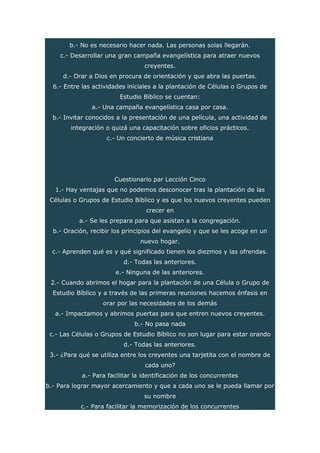 b.- No es necesario hacer nada. Las personas solas llegarán.
c.- Desarrollar una gran campaña evangelística para atraer nuevos
creyentes.
d.- Orar a Dios en procura de orientación y que abra las puertas.
6.- Entre las actividades iniciales a la plantación de Células o Grupos de
Estudio Bíblico se cuentan:
a.- Una campaña evangelística casa por casa.
b.- Invitar conocidos a la presentación de una película, una actividad de
integración o quizá una capacitación sobre oficios prácticos.
c.- Un concierto de música cristiana
Cuestionario par Lección Cinco
1.- Hay ventajas que no podemos desconocer tras la plantación de las
Células o Grupos de Estudio Bíblico y es que los nuevos creyentes pueden
crecer en
a.- Se les prepara para que asistan a la congregación.
b.- Oración, recibir los principios del evangelio y que se les acoge en un
nuevo hogar.
c.- Aprenden qué es y qué significado tienen los diezmos y las ofrendas.
d.- Todas las anteriores.
e.- Ninguna de las anteriores.
2.- Cuando abrimos el hogar para la plantación de una Célula o Grupo de
Estudio Bíblico y a través de las primeras reuniones hacemos énfasis en
orar por las necesidades de los demás
a.- Impactamos y abrimos puertas para que entren nuevos creyentes.
b.- No pasa nada
c.- Las Células o Grupos de Estudio Bíblico no son lugar para estar orando
d.- Todas las anteriores.
3.- ¿Para qué se utiliza entre los creyentes una tarjetita con el nombre de
cada uno?
a.- Para facilitar la identificación de los concurrentes
b.- Para lograr mayor acercamiento y que a cada uno se le pueda llamar por
su nombre
c.- Para facilitar la memorización de los concurrentes
 