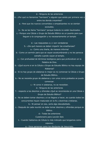 d.- Ninguna de las anteriores
4.- ¿Por qué no llamamos “hermano” a alguien que asiste por primera vez o
entre los demás creyentes?
a.- Para que los nuevos convertidos o simpatizantes no se sientan
excluidos.
b.- No se les llama “hermano” porque todavía no están bautizados.
c.- Porque una Célula o Grupo de Estudio Bíblico es un puente para que
lleguen a la congregación y no necesariamente un templo
d.- Las respuestas a y c son verdaderas
5.- ¿De qué manera se deben impartir las enseñanzas?
a.- Como una charla, de manera informal
b.- Como un sermón para que se vayan acostumbrando y no les parezca
extraño cuando vayan al templo.
c.- Con profusidad de términos teológicos para que profundicen en la
Palabra de Dios.
6.- ¿Qué ocurre si en la Célula o Grupo de Estudio Bíblico no hay equipo de
Alabanza?
a.- Si no hay grupo de alabanza lo mejor es no comenzar la Célula o Grupo
de Estudio Bíblico.
b.- No se necesita grupo de alabanza y con unos coros grabados se puede
comenzar.
c.- Ni coros ni alabanza, no se necesitan.
d.- Ninguna de las anteriores
7.- respecto a los diezmos y ofrendas ¿Qué se recomienda en una Célula o
Grupo de Estudio Bíblico?
a.- No se deben tomar diezmos y si se llegara a hacer, es cuando todos los
concurrentes hayan madurado en la fe y doctrinas cristianas.
b.- Ni pensar en eso, sería algo descabellado.
c.- Después de cada reunión se debe tomar diezmos y ofrendas porque es
bíblico.
d.- Todas las anteriores
Cuestionario para Lección Seis
1.- Cuando hablamos de Célula lo más indicado que tengamos como
máximo:
a.- Doce personas como los discípulos de Jesucristo.
 