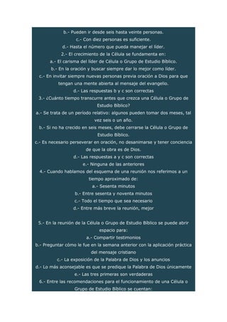 b.- Pueden ir desde seis hasta veinte personas.
c.- Con diez personas es suficiente.
d.- Hasta el número que pueda manejar el líder.
2.- El crecimiento de la Célula se fundamenta en:
a.- El carisma del líder de Célula o Grupo de Estudio Bíblico.
b.- En la oración y buscar siempre dar lo mejor como líder.
c.- En invitar siempre nuevas personas previa oración a Dios para que
tengan una mente abierta al mensaje del evangelio.
d.- Las respuestas b y c son correctas
3.- ¿Cuánto tiempo transcurre antes que crezca una Célula o Grupo de
Estudio Bíblico?
a.- Se trata de un período relativo: algunos pueden tomar dos meses, tal
vez seis o un año.
b.- Si no ha crecido en seis meses, debe cerrarse la Célula o Grupo de
Estudio Bíblico.
c.- Es necesario perseverar en oración, no desanimarse y tener conciencia
de que la obra es de Dios.
d.- Las respuestas a y c son correctas
e.- Ninguna de las anteriores
4.- Cuando hablamos del esquema de una reunión nos referimos a un
tiempo aproximado de:
a.- Sesenta minutos
b.- Entre sesenta y noventa minutos
c.- Todo el tiempo que sea necesario
d.- Entre más breve la reunión, mejor
5.- En la reunión de la Célula o Grupo de Estudio Bíblico se puede abrir
espacio para:
a.- Compartir testimonios
b.- Preguntar cómo le fue en la semana anterior con la aplicación práctica
del mensaje cristiano
c.- La exposición de la Palabra de Dios y los anuncios
d.- Lo más aconsejable es que se predique la Palabra de Dios únicamente
e.- Las tres primeras son verdaderas
6.- Entre las recomendaciones para el funcionamiento de una Célula o
Grupo de Estudio Bíblico se cuentan:
 