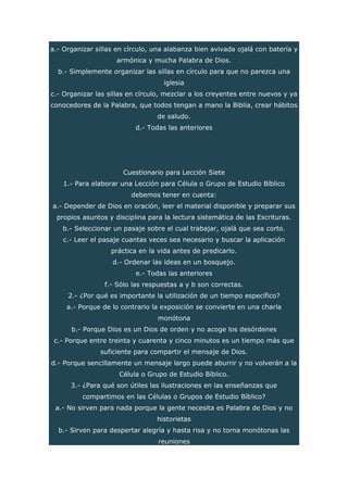 a.- Organizar sillas en círculo, una alabanza bien avivada ojalá con batería y
armónica y mucha Palabra de Dios.
b.- Simplemente organizar las sillas en círculo para que no parezca una
iglesia
c.- Organizar las sillas en círculo, mezclar a los creyentes entre nuevos y ya
conocedores de la Palabra, que todos tengan a mano la Biblia, crear hábitos
de saludo.
d.- Todas las anteriores
Cuestionario para Lección Siete
1.- Para elaborar una Lección para Célula o Grupo de Estudio Bíblico
debemos tener en cuenta:
a.- Depender de Dios en oración, leer el material disponible y preparar sus
propios asuntos y disciplina para la lectura sistemática de las Escrituras.
b.- Seleccionar un pasaje sobre el cual trabajar, ojalá que sea corto.
c.- Leer el pasaje cuantas veces sea necesario y buscar la aplicación
práctica en la vida antes de predicarlo.
d.- Ordenar las ideas en un bosquejo.
e.- Todas las anteriores
f.- Sólo las respuestas a y b son correctas.
2.- ¿Por qué es importante la utilización de un tiempo específico?
a.- Porque de lo contrario la exposición se convierte en una charla
monótona
b.- Porque Dios es un Dios de orden y no acoge los desórdenes
c.- Porque entre treinta y cuarenta y cinco minutos es un tiempo más que
suficiente para compartir el mensaje de Dios.
d.- Porque sencillamente un mensaje largo puede aburrir y no volverán a la
Célula o Grupo de Estudio Bíblico.
3.- ¿Para qué son útiles las ilustraciones en las enseñanzas que
compartimos en las Células o Grupos de Estudio Bíblico?
a.- No sirven para nada porque la gente necesita es Palabra de Dios y no
historietas
b.- Sirven para despertar alegría y hasta risa y no torna monótonas las
reuniones
 