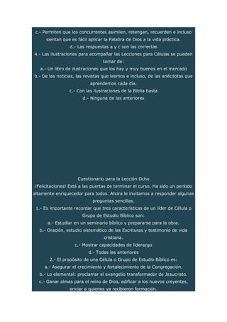 c.- Permiten que los concurrentes asimilen, retengan, recuerden e incluso
sientan que es fácil aplicar la Palabra de Dios a la vida práctica.
d.- Las respuestas a y c son las correctas
4.- Las ilustraciones para acompañar las Lecciones para Células se pueden
tomar de:
a.- Un libro de ilustraciones que los hay y muy buenos en el mercado
b.- De las noticias, las revistas que leemos e incluso, de las anécdotas que
aprendemos cada día.
c.- Con las ilustraciones de la Biblia basta
d.- Ninguna de las anteriores
Cuestionario para la Lección Ocho
¡Felicitaciones! Está a las puertas de terminar el curso. Ha sido un período
altamente enriquecedor para todos. Ahora le invitamos a responder algunas
preguntas sencillas.
1.- Es importante recordar que tres características de un líder de Célula o
Grupo de Estudio Bíblico son:
a.- Estudiar en un seminario bíblico y prepararse para la obra.
b.- Oración, estudio sistemático de las Escrituras y testimonio de vida
cristiana.
c.- Mostrar capacidades de liderazgo
d.- Todas las anteriores
2.- El propósito de una Célula o Grupo de Estudio Bíblico es:
a.- Asegurar el crecimiento y fortalecimiento de la Congregación.
b.- Lo elemental: proclamar el evangelio transformador de Jesucristo.
c.- Ganar almas para el reino de Dios, edificar a los nuevos creyentes,
enviar a quienes ya recibieron formación.
 