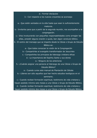 d.- Formar discípulos
3.- Con respecto a los nuevos creyentes se aconseja:
a.- Que estén sentados en la silla hasta que sean lo suficientemente
maduros.
b.- Invitarlos para que a partir de la segunda reunión, nos acompañen a la
congregación.
c.- Irlos involucrando con pequeñas responsabilidades como arreglar las
sillas, presidir alguna oración o quizá, leer algún versículo bíblico.
4.- El centro del mensaje que se imparte desde la Célula o Grupo de Estudio
Bíblico es:
a.- Que todos conozcan la visión de la Congregación
b.- Compartirles el evangelio transformador de Jesucristo
c.- Compartirles los principios de liderazgo cristiano eficaz
d.- La importancia del Espíritu Santo y sus dones
e.- Ninguno de los anteriores
5.- ¿Cuándo asignar una persona al liderazgo de una Célula o Grupo de
Estudio Bíblico?
a.- Cuando curse este manual de Plantación de Células
b.- Líderes son sólo aquellos que han hecho estudios teológicos en el
seminario.
c.- Cuando reciban formación espiritual, testimonio de vida cristiana y
hayan asistido mínimo seis meses a una Célula o Grupo de Estudio Bíblico.
d.- Cuando reciban formación espiritual, testimonio de vida cristiana y
hayan asistido mínimo dos meses a una Célula o Grupo de Estudio Bíblico.
 