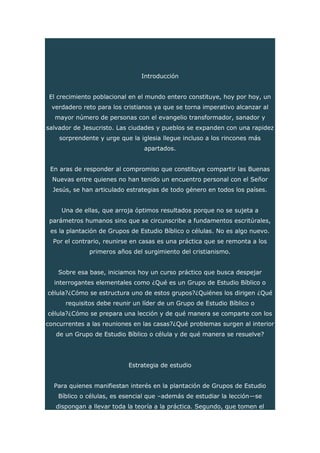 Introducción
El crecimiento poblacional en el mundo entero constituye, hoy por hoy, un
verdadero reto para los cristianos ya que se torna imperativo alcanzar al
mayor número de personas con el evangelio transformador, sanador y
salvador de Jesucristo. Las ciudades y pueblos se expanden con una rapidez
sorprendente y urge que la iglesia llegue incluso a los rincones más
apartados.
En aras de responder al compromiso que constituye compartir las Buenas
Nuevas entre quienes no han tenido un encuentro personal con el Señor
Jesús, se han articulado estrategias de todo género en todos los países.
Una de ellas, que arroja óptimos resultados porque no se sujeta a
parámetros humanos sino que se circunscribe a fundamentos escritúrales,
es la plantación de Grupos de Estudio Bíblico o células. No es algo nuevo.
Por el contrario, reunirse en casas es una práctica que se remonta a los
primeros años del surgimiento del cristianismo.
Sobre esa base, iniciamos hoy un curso práctico que busca despejar
interrogantes elementales como ¿Qué es un Grupo de Estudio Bíblico o
célula?¿Cómo se estructura uno de estos grupos?¿Quiénes los dirigen ¿Qué
requisitos debe reunir un líder de un Grupo de Estudio Bíblico o
célula?¿Cómo se prepara una lección y de qué manera se comparte con los
concurrentes a las reuniones en las casas?¿Qué problemas surgen al interior
de un Grupo de Estudio Bíblico o célula y de qué manera se resuelve?
Estrategia de estudio
Para quienes manifiestan interés en la plantación de Grupos de Estudio
Bíblico o células, es esencial que –además de estudiar la lección—se
dispongan a llevar toda la teoría a la práctica. Segundo, que tomen el
 