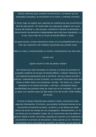 tiempo suficiente para consultar las Escrituras y corroborar que los
postulados expuestos, se encuentran en el marco y contexto correctos.
En tercer lugar se sugiere que responda los cuestionarios que encontrará al
final de cada lección. Sin duda hallar las respuestas obligará una nueva
lectura del material y, este proceso, contribuirá a facilitar la asimilación y
memorización de elementos indispensables para todo buen estudiante, y a
la vez, futuro líder de un Grupo de Estudio Bíblico o célula.
De igual manera, reviste importancia contar con el acompañamiento de un
tutor que responde a las múltiples inquietudes que pueden surgir.
Biblia en mano y comprometidos en oración, emprendemos hoy esta serie...
Lección Uno
¿Quiere asumir el reto de plantar células?
¿De manera que está interesado en sumarse a la tarea de proclamar el
evangelio mediante los Grupos de Estudio Bíblico o células? ¡Fabuloso! Es
una experiencia apasionante que le permitirá –de una manera sencilla y
práctica—materializar la Gran Comisión. ¿La recuerda? Es la instrucción que
hiciera el Señor Jesús a sus discípulos. Les dijo: “Por tanto, id, y haced
discípulos en el nombre del Padre, y del Hijo, y del Espíritu Santo;
enseñándoles que guarden todas las cosas que os he mandado; y he aquí,
yo estoy con vosotros todos los días hasta el fin del mundo. Amén”(Mateo
28:19,20).
Si toma el tiempo suficiente para analizar el texto, encontrará varios
aspectos interesantes. El primero, que predicar las Buenas Nuevas no se
circunscribe únicamente al pastor, al obrero o a los líderes que están
camino de tomar las riendas de una congregación. Absolutamente, no. Es
una tarea que nos compete a todos. Es un compromiso que nos atañe en
general, desde el recién convertido, pasando por quienes ya se bautizaron y
emprendieron el proceso de discipulado, hasta quienes ya son miembros
consolidados de la comunidad de creyentes. En síntesis, es una tarea de
 