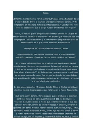todos.
¿Difícil? En lo más mínimo. Por el contrario, trabajar en la articulación de un
Grupo de Estudio Bíblico o célula es una labor sumamente sencilla. Podrá
comprobarlo en desarrollo de las siguientes lecciones. Y usted puede. Tiene
todas las capacidades que le otorgó nuestro amado Dios para lograrlo.
Ahora, es natural que se pregunte ¿Qué ventajes ofrecen los Grupos de
Estudio Bíblico o células?¿Es algo nuevo?¿Es eficaz?¿Qué beneficios trae a la
congregación? Este cuestionario y el sinnúmero de preguntas que quizá se
está haciendo, es el que vamos a resolver a continuación.
Ventajas de los Grupos de Estudio Bíblico o Células
Es probable que su interrogante se oriente justo a “¿Qué beneficios,
aplicación y ventajas ofrecen los Grupos de Estudio Bíblico o Células?”.
Es probable incluso que haya escuchado de muchas otras estrategias
articuladas por diferentes denominaciones. Tal vez está escéptico y razona:
“¿Se trata de un nuevo método que pretende ser la fórmula mágica para
llevar almas a Jesucristo?”. No dudamos que considere que ya probó todas
las formas y ninguna funcionó. Está en todo su derecho de estar dudoso.
Pero a continuación hallará respuestas para despejar –sino todas—al menos
sí la mayoría de sus inquietudes.
1.- Los grupos pequeños (Grupos de Estudio Bíblico o Células) constituyen
el primer modelo de congregación que hallamos en el Nuevo Testamento.
¿Cuál es la razón? Sencilla. Horas después que se produjera la ascensión
del Señor Jesús a los cielos (Lea Hechos 1:6-11), los discípulos: “…
volvieron a Jerusalén desde el monte que se llama del Olivar, el cual está
cerca de Jerusalén, camino de un día de reposo. Y entrados, subieron al
aposento alto, donde moraban Pedro y Jacobo, Juan, Andrés, Felipe, Tomás,
Bartolomé, Mateo, Bartolomé, Mateo, Jacobo hijo de Alfeo, Simón el Zelote
y Judas, hermano de Jacobo. Todos estos perseveraban unánimes en
oración y ruego, con las mujeres, y con María la madre de Jesús, y con sus
 