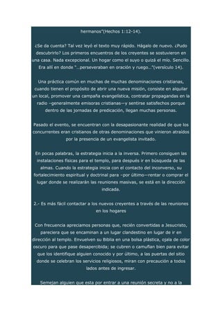 hermanos”(Hechos 1:12-14).
¿Se da cuenta? Tal vez leyó el texto muy rápido. Hágalo de nuevo. ¿Pudo
descubrirlo? Los primeros encuentros de los creyentes se sostuvieron en
una casa. Nada excepcional. Un hogar como el suyo o quizá el mío. Sencillo.
Era allí en donde “…perseveraban en oración y ruego…”(versículo 14).
Una práctica común en muchas de muchas denominaciones cristianas,
cuando tienen el propósito de abrir una nueva misión, consiste en alquilar
un local, promover una campaña evangelística, contratar propagandas en la
radio –generalmente emisoras cristianas—y sentirse satisfechos porque
dentro de las jornadas de predicación, llegan muchas personas.
Pasado el evento, se encuentran con la desapasionante realidad de que los
concurrentes eran cristianos de otras denominaciones que vinieron atraídos
por la presencia de un evangelista invitado.
En pocas palabras, la estrategia inicia a la inversa. Primero consiguen las
instalaciones físicas para el templo, para después ir en búsqueda de las
almas. Cuando la estrategia inicia con el contacto del inconverso, su
fortalecimiento espiritual y doctrinal para –por último—rentar o comprar el
lugar donde se realizarán las reuniones masivas, se está en la dirección
indicada.
2.- Es más fácil contactar a los nuevos creyentes a través de las reuniones
en los hogares
Con frecuencia apreciamos personas que, recién convertidas a Jesucristo,
pareciera que se encaminan a un lugar clandestino en lugar de ir en
dirección al templo. Envuelven su Biblia en una bolsa plástica, ojala de color
oscuro para que pase desapercibida; se cubren o camuflan bien para evitar
que los identifique alguien conocido y por último, a las puertas del sitio
donde se celebran los servicios religiosos, miran con precaución a todos
lados antes de ingresar.
Semejan alguien que esta por entrar a una reunión secreta y no a la
 