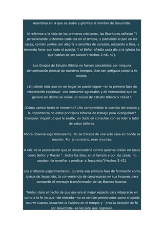 Asamblea en la que se alaba y glorifica el nombre de Jesucristo.
Al referirse a la vida de los primeros cristianos, las Escrituras señalan “Y
perseverando unánimes cada día en el templo, y partiendo el pan en las
casas, comían juntos con alegría y sencillez de corazón, alabando a Dios, y
teniendo favor con todo el pueblo. Y el Señor añadía cada día a la iglesia los
que habían de ser salvos”(Hechos 2:46, 47).
Los Grupos de Estudio Bíblico no fueron concebidos por ninguna
denominación eclesial de nuestros tiempos. Son tan antiguos como la fe
misma.
¿En dónde más que en un hogar se puede lograr—en la primera fase de
crecimiento espiritual—ese ambiente agradable y de hermandad que se
genera allí donde se reúne un Grupo de Estudio Bíblico o Célula?.
¿Cómo vamos hasta el momento? ¿Ha comprendido la esencia del asunto y
la importancia de estos principios bíblicos de trabajo para evangelizar?
Cualquier inquietud que le asalte, no dude en consultar con su líder o tutor
de estos talleres.
Ahora observe algo interesante. No se trataba de una sola casa en donde se
reunían. Por el contrario, eran muchas.
A raíz de la persecución que se desencadenó contra quienes creían en Jesús
como Señor y Mesías “…todos los días, en el templo y por las casas, no
cesaban de enseñar y predicar a Jesucristo”(Hechos 5:42).
Los cristianos experimentaron, durante esa primera fase de formación como
iglesia de Jesucristo, la conveniencia de congregarse en sus hogares para
compartir el mensaje transformador de las Buenas Nuevas.
Tenían claro el hecho de que ese era el mejor espacio para integrarse en
torno a la fe ya que –de entrada—no se sentían presionados como sí puede
ocurrir cuando escuchan la Palabra en el templo y --tras la decisión de fe
por Jesucristo—se les pide que regresen.
 