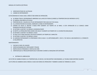 MANUAL DE PLANTAS ELÉCTRICAS
10
3. VERIFICAR ESTADO DE LAS POLEAS
4. CAMBIO DE REFRIGERANTE
SE RECOMIENDA SE HAGA CADA 2 AÑOS Ó 500 HORAS DE OPERACIÓN.
a) SE DRENA TODO EL REFRIGERNATE ABRIENDO LAS LLAVES DE PURGA (CUANDO LA TEMPERATURA SEA INFERIOR A 50°C)
b) SE AGREGA UNA MEZCLA DE AGUA
c) PROPORCION DE 1 GALON (3.8 LTS) DE REFRIGERANTE POR CADA 38 LTS DE AGUA.
d) SI LA INCRUSTACION ES ELEVADA, AGREGAR EL DOBLE DE REFRIGERANTE.
e) OPERAR EN VACIO EL MOTOR A BAJAS RPM DURANTE UN TIEMPO DE 10 MINS. A ESTA OPERACIÓN SE LE CONOCE COMO
DESINCRUSTACION DEL SISTEMA
f) SE DETIENE EL MOTOR Y SE DRENA EL DESINCRUSTANTE
g) SE REPITE LA OPERACIÓN PERO AHORA CON AGUA Y DURANTE UN TIEMPO DE 5 A 10 MINUTOS (ENJUAGUE)
h) SE DETIENE EL MOTOR Y SE DRENA EL AGUA
i) SE HACE UN ULTIMO ENJUAGE CON AGUA DURANTE UN TIEMPO DE 5 MINUTOS
j) SE DETIENE EL MOTOR Y SE DRENA EL AGUA
k) SE AGREGRA REFRIGERANTE YA PREPARADO CON EL AGUA + EL ANTICONGELANTE + DCA´S, Y SE VACIA A UNA RAZON DE 11 LT/MINUTO
(3 GAL/MINUTO)
MANTENIMIENTO
1. CHECAR EL NIVEL DE LIQUIDO
2. VERIFICAR BANDAS DEL VENTILADOR Y POLEAS
3. INSPECCION DE PERSIANAS O VENTILAS DE AIRE
4. VERIFICAR QUE EL PRECALENTADOR SOLO FUNCIONA CUANDO LA MAQUINA ESTÁ DETENIDA
 SISTEMA DE LUBRICACION
UN FILTRO SE CAMBIA EN BASE A SU TEMPERATURA, ES DECIR, SI SE ENCUENTRA FUNCIONANDO, AL TOCARLO DEBE SENTIRSE CALIENTE.
LOS FILTROS SE CAMBIAN CADA 6 MESES O CADA 250 HORAS DE OPERACIÓN Y TAMBIEN CUANDO SE TERMINA EL ACEITE.
 