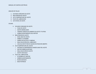 MANUAL DE PLANTAS ELÉCTRICAS
11
ANALISIS DE FALLAS
1. ELEVADO CONSUMO DE ACEITE
2. BAJA PRESION DE ACEITE
3. ALTA TEMPERATURA DEL ACEITE
4. FALTA DE LUBRICACION
5. ALTO NIVEL DE ACEITE
CAUSAS
 ELEVADO CONSUMO DE ACEITE:
o FUGA DE ACEITE
o ACEITE INADECUADO
o TIEMPOS LARGOS EN CAMBIOS DE ACEITE Y FILTROS
o SOBRECALIENTAMIENTO DEL MOTOR
 BAJA PRESION DE ACEITE
o NIVEL BAJO DE ACEITE
o DAÑOS A LA BOMBA
o DAÑOS EN DUCTOS O TUBERIAS
o MALA SELECCIÓN DEL LUBRICANTE
o VALVULA DE BY-PASS SE QUEDA EN POSICION ABIERTA
 ALTA TEMPERATURA DEL ACEITE
o SISTEMA DE ENFRIAMIENTO INADECUADO DEL ACEITE
o MOTOR SOBRECALENTADO
o MALA SELECCIÓN DE ACEITE
o ACEITE CON AGUA
 FALTA DE LUBRICACION
o SE DESBIELA EL MOTOR
o SOBRECALIENTAMIENTO
o RUIDO EXCESIVO
o BAJA POTENCIA
 
