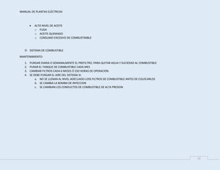 MANUAL DE PLANTAS ELÉCTRICAS
12
 ALTO NIVEL DE ACEITE
o FUGA
o ACEITE QUEMADO
o CONSUMO EXCESIVO DE COMBUSTIMBLE
 SISTEMA DE COMBUSTIBLE
MANTENIMIENTO:
1. PURGAR DIARIA O SEMANALMENTE EL PREFILTRO, PARA QUITAR AGUA Y SUCIEDAD AL COMBUSTIBLE
2. PURAR EL TANQUE DE COMBUSTIBLE CADA MES
3. CAMBIAR FILTROS CADA 6 MESES Ó 250 HORAS DE OPERACIÓN
4. SE DEBE PURGAR EL AIRE DEL SISTEMA SI:
a. NO SE LLENAN AL NIVEL ADECUADO LOSS FILTROS DE COMBUSTIBLE ANTES DE COLOCARLOS
b. SE CAMBIA LA BOMBA DE INYECCION
c. SE CAMBIAN LOS CONDUCTOS DE COMBUSTIBLE DE ALTA PRESION
 