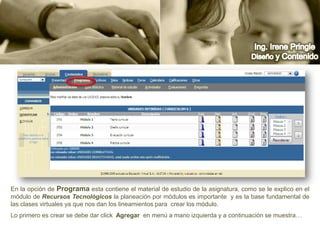 Ing. Irene PringleDiseño y ContenidoEn la opción de Programa esta contiene el material de estudio de la asignatura, como se le explico en el módulo de Recursos Tecnológicos la planeación por módulos es importante  y es la base fundamental de las clases virtuales ya que nos dan los lineamientos para  crear los módulo.Lo primero es crear se debe dar click  Agregar  en menú a mano izquierda y a continuación se muestra…