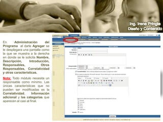Ing. Irene PringleDiseño y ContenidoEn Administracióndel Programa  al darle Agregar se le desplegara una pantalla como la que se muestra a la derecha en donde se le solicita Nombre, Descripción, Introducción, Responsables, Otros Responsables, Correlatividad y otras características.Nota:Todo módulo necesita un responsable como mínimo. Las únicas características que no pueden ser modificadas es la Correlatividad, Información adicional y las categorías que aparecen al casi al final.